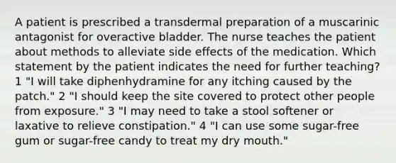 A patient is prescribed a transdermal preparation of a muscarinic antagonist for overactive bladder. The nurse teaches the patient about methods to alleviate side effects of the medication. Which statement by the patient indicates the need for further teaching? 1 "I will take diphenhydramine for any itching caused by the patch." 2 "I should keep the site covered to protect other people from exposure." 3 "I may need to take a stool softener or laxative to relieve constipation." 4 "I can use some sugar-free gum or sugar-free candy to treat my dry mouth."