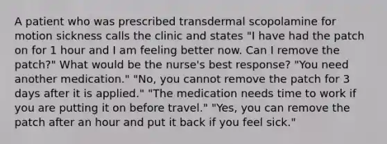 A patient who was prescribed transdermal scopolamine for motion sickness calls the clinic and states "I have had the patch on for 1 hour and I am feeling better now. Can I remove the patch?" What would be the nurse's best response? "You need another medication." "No, you cannot remove the patch for 3 days after it is applied." "The medication needs time to work if you are putting it on before travel." "Yes, you can remove the patch after an hour and put it back if you feel sick."