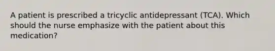 A patient is prescribed a tricyclic antidepressant (TCA). Which should the nurse emphasize with the patient about this medication?