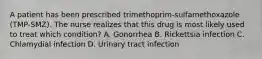 A patient has been prescribed trimethoprim-sulfamethoxazole (TMP-SMZ). The nurse realizes that this drug is most likely used to treat which condition? A. Gonorrhea B. Rickettsia infection C. Chlamydial infection D. Urinary tract infection