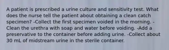 A patient is prescribed a urine culture and sensitivity test. What does the nurse tell the patient about obtaining a clean catch specimen? -Collect the first specimen voided in the morning. -Clean the urethra with soap and water before voiding. -Add a preservative to the container before adding urine. -Collect about 30 mL of midstream urine in the sterile container.