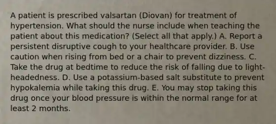 A patient is prescribed valsartan (Diovan) for treatment of hypertension. What should the nurse include when teaching the patient about this medication? (Select all that apply.) A. Report a persistent disruptive cough to your healthcare provider. B. Use caution when rising from bed or a chair to prevent dizziness. C. Take the drug at bedtime to reduce the risk of falling due to light-headedness. D. Use a potassium-based salt substitute to prevent hypokalemia while taking this drug. E. You may stop taking this drug once your blood pressure is within the normal range for at least 2 months.