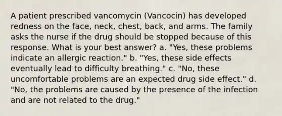 A patient prescribed vancomycin (Vancocin) has developed redness on the face, neck, chest, back, and arms. The family asks the nurse if the drug should be stopped because of this response. What is your best answer? a. "Yes, these problems indicate an allergic reaction." b. "Yes, these side effects eventually lead to difficulty breathing." c. "No, these uncomfortable problems are an expected drug side effect." d. "No, the problems are caused by the presence of the infection and are not related to the drug."