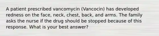 A patient prescribed vancomycin (Vancocin) has developed redness on the face, neck, chest, back, and arms. The family asks the nurse if the drug should be stopped because of this response. What is your best answer?