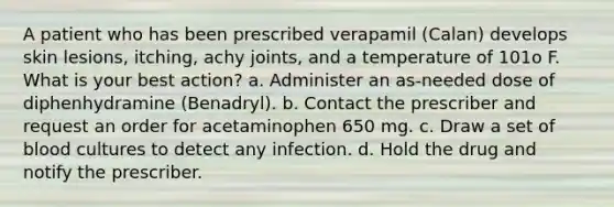 A patient who has been prescribed verapamil (Calan) develops skin lesions, itching, achy joints, and a temperature of 101o F. What is your best action? a. Administer an as-needed dose of diphenhydramine (Benadryl). b. Contact the prescriber and request an order for acetaminophen 650 mg. c. Draw a set of blood cultures to detect any infection. d. Hold the drug and notify the prescriber.