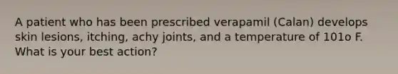 A patient who has been prescribed verapamil (Calan) develops skin lesions, itching, achy joints, and a temperature of 101o F. What is your best action?