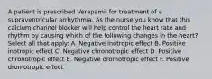 A patient is prescribed Verapamil for treatment of a supraventricular arrhythmia. As the nurse you know that this calcium channel blocker will help control the heart rate and rhythm by causing which of the following changes in the heart? Select all that apply: A. Negative inotropic effect B. Positive inotropic effect C. Negative chronotropic effect D. Positive chronotropic effect E. Negative dromotropic effect F. Positive dromotropic effect