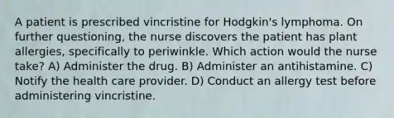 A patient is prescribed vincristine for Hodgkin's lymphoma. On further questioning, the nurse discovers the patient has plant allergies, specifically to periwinkle. Which action would the nurse take? A) Administer the drug. B) Administer an antihistamine. C) Notify the health care provider. D) Conduct an allergy test before administering vincristine.