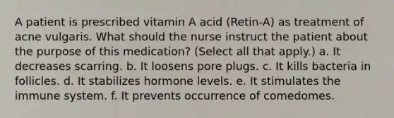 A patient is prescribed vitamin A acid (Retin-A) as treatment of acne vulgaris. What should the nurse instruct the patient about the purpose of this medication? (Select all that apply.) a. It decreases scarring. b. It loosens pore plugs. c. It kills bacteria in follicles. d. It stabilizes hormone levels. e. It stimulates the immune system. f. It prevents occurrence of comedomes.