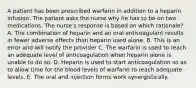 A patient has been prescribed warfarin in addition to a heparin infusion. The patient asks the nurse why he has to be on two medications. The nurse's response is based on which rationale? A. The combination of heparin and an oral anticoagulant results in fewer adverse effects than heparin used alone. B. This is an error and will notify the provider C. The warfarin is used to reach an adequate level of anticoagulation when heparin alone is unable to do so. D. Heparin is used to start anticoagulation so as to allow time for the blood levels of warfarin to reach adequate levels. E. The oral and injection forms work synergistically.