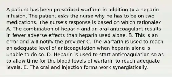 A patient has been prescribed warfarin in addition to a heparin infusion. The patient asks the nurse why he has to be on two medications. The nurse's response is based on which rationale? A. The combination of heparin and an oral anticoagulant results in fewer adverse effects than heparin used alone. B. This is an error and will notify the provider C. The warfarin is used to reach an adequate level of anticoagulation when heparin alone is unable to do so. D. Heparin is used to start anticoagulation so as to allow time for the blood levels of warfarin to reach adequate levels. E. The oral and injection forms work synergistically.