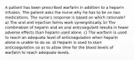 A patient has been prescribed warfarin in addition to a heparin infusion. The patient asks the nurse why he has to be on two medications. The nurse's response is based on which rationale? a) The oral and injection forms work synergistically. b) The combination of heparin and an oral anticoagulant results in fewer adverse effects than heparin used alone. c) The warfarin is used to reach an adequate level of anticoagulation when heparin alone is unable to do so. d) Heparin is used to start anticoagulation so as to allow time for the blood levels of warfarin to reach adequate levels.