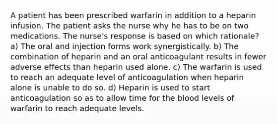 A patient has been prescribed warfarin in addition to a heparin infusion. The patient asks the nurse why he has to be on two medications. The nurse's response is based on which rationale? a) The oral and injection forms work synergistically. b) The combination of heparin and an oral anticoagulant results in fewer adverse effects than heparin used alone. c) The warfarin is used to reach an adequate level of anticoagulation when heparin alone is unable to do so. d) Heparin is used to start anticoagulation so as to allow time for <a href='https://www.questionai.com/knowledge/k7oXMfj7lk-the-blood' class='anchor-knowledge'>the blood</a> levels of warfarin to reach adequate levels.