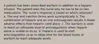 A patient has been prescribed warfarin in addition to a heparin infusion. The patient asks the nurse why he has to be on two medications. The nurse's response is based on which rationale? a. The oral and injection forms work synergistically. b. The combination of heparin and an oral anticoagulant results in fewer adverse effects than heparin used alone. c. The warfarin is used to reach an adequate level of anticoagulation when heparin alone is unable to do so. d. Heparin is used to start anticoagulation so as to allow time for the blood levels of warfarin to reach adequate levels.