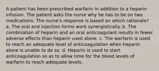 A patient has been prescribed warfarin in addition to a heparin infusion. The patient asks the nurse why he has to be on two medications. The nurse's response is based on which rationale? a. The oral and injection forms work synergistically. b. The combination of heparin and an oral anticoagulant results in fewer adverse effects than heparin used alone. c. The warfarin is used to reach an adequate level of anticoagulation when heparin alone is unable to do so. d. Heparin is used to start anticoagulation so as to allow time for the blood levels of warfarin to reach adequate levels.