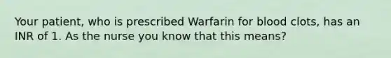 Your patient, who is prescribed Warfarin for blood clots, has an INR of 1. As the nurse you know that this means?