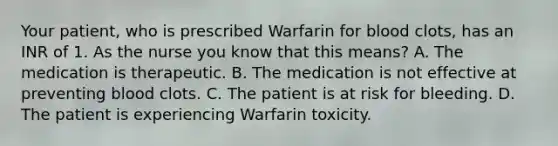 Your patient, who is prescribed Warfarin for blood clots, has an INR of 1. As the nurse you know that this means? A. The medication is therapeutic. B. The medication is not effective at preventing blood clots. C. The patient is at risk for bleeding. D. The patient is experiencing Warfarin toxicity.