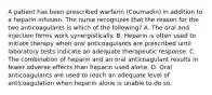 A patient has been prescribed warfarin (Coumadin) in addition to a heparin infusion. The nurse recognizes that the reason for the two anticoagulants is which of the following? A. The oral and injection forms work synergistically. B. Heparin is often used to initiate therapy when oral anticoagulants are prescribed until laboratory tests indicate an adequate therapeutic response. C. The combination of heparin and an oral anticoagulant results in fewer adverse effects than heparin used alone. D. Oral anticoagulants are used to reach an adequate level of anticoagulation when heparin alone is unable to do so.