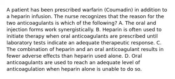 A patient has been prescribed warfarin (Coumadin) in addition to a heparin infusion. The nurse recognizes that the reason for the two anticoagulants is which of the following? A. The oral and injection forms work synergistically. B. Heparin is often used to initiate therapy when oral anticoagulants are prescribed until laboratory tests indicate an adequate therapeutic response. C. The combination of heparin and an oral anticoagulant results in fewer adverse effects than heparin used alone. D. Oral anticoagulants are used to reach an adequate level of anticoagulation when heparin alone is unable to do so.