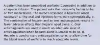 A patient has been prescribed warfarin (Coumadin) in addition to a heparin infusion. The patient asks the nurse why he has to be on two medications. The nurse's response is based on which rationale? a. The oral and injection forms work synergistically. b. The combination of heparin and an oral anticoagulant results in fewer adverse effects than heparin used alone. c. Oral anticoagulants are used to reach an adequate level of anticoagulation when heparin alone is unable to do so. d. Heparin is used to start anticoagulation so as to allow time for the blood levels of warfarin to reach adequate levels.