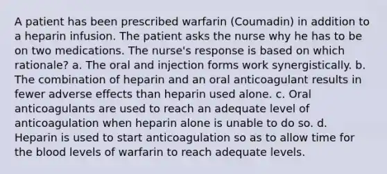 A patient has been prescribed warfarin (Coumadin) in addition to a heparin infusion. The patient asks the nurse why he has to be on two medications. The nurse's response is based on which rationale? a. The oral and injection forms work synergistically. b. The combination of heparin and an oral anticoagulant results in fewer adverse effects than heparin used alone. c. Oral anticoagulants are used to reach an adequate level of anticoagulation when heparin alone is unable to do so. d. Heparin is used to start anticoagulation so as to allow time for <a href='https://www.questionai.com/knowledge/k7oXMfj7lk-the-blood' class='anchor-knowledge'>the blood</a> levels of warfarin to reach adequate levels.