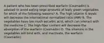 A patient who has been prescribed warfarin (Coumadin) is advised to avoid eating large amounts of leafy green vegetables for which of the following reasons? A. The high vitamin K levels will decrease the international normalized ratio (INR) B. The vegetables have too much ascorbic acid, which can interact with the medicine C. The high-fiber content will decrease the absorption of the warfarin (Coumadin) D. The vitamins in the vegetables will bind with, and inactivate, the warfarin (Coumadin)