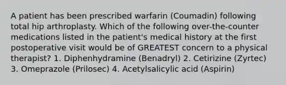 A patient has been prescribed warfarin (Coumadin) following total hip arthroplasty. Which of the following over-the-counter medications listed in the patient's medical history at the first postoperative visit would be of GREATEST concern to a physical therapist? 1. Diphenhydramine (Benadryl) 2. Cetirizine (Zyrtec) 3. Omeprazole (Prilosec) 4. Acetylsalicylic acid (Aspirin)