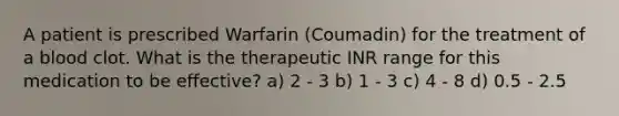 A patient is prescribed Warfarin (Coumadin) for the treatment of a blood clot. What is the therapeutic INR range for this medication to be effective? a) 2 - 3 b) 1 - 3 c) 4 - 8 d) 0.5 - 2.5