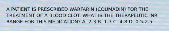 A PATIENT IS PRESCRIBED WARFARIN (COUMADIN) FOR THE TREATMENT OF A BLOOD CLOT. WHAT IS THE THERAPEUTIC INR RANGE FOR THIS MEDICATION? A. 2-3 B. 1-3 C. 4-8 D. 0.5-2.5