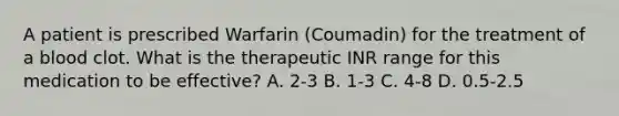 A patient is prescribed Warfarin (Coumadin) for the treatment of a blood clot. What is the therapeutic INR range for this medication to be effective? A. 2-3 B. 1-3 C. 4-8 D. 0.5-2.5