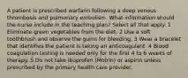 A patient is prescribed warfarin following a deep venous thrombosis and pulmonary embolism. What information should the nurse include in the teaching plan? Select all that apply. 1 Eliminate green vegetables from the diet. 2 Use a soft toothbrush and observe the gums for bleeding. 3 Wear a bracelet that identifies the patient is taking an anticoagulant. 4 Blood coagulation testing is needed only for the first 4 to 6 weeks of therapy. 5 Do not take ibuprofen (Motrin) or aspirin unless prescribed by the primary health care provider.