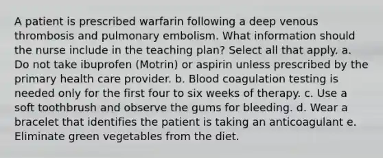 A patient is prescribed warfarin following a deep venous thrombosis and pulmonary embolism. What information should the nurse include in the teaching plan? Select all that apply. a. Do not take ibuprofen (Motrin) or aspirin unless prescribed by the primary health care provider. b. Blood coagulation testing is needed only for the first four to six weeks of therapy. c. Use a soft toothbrush and observe the gums for bleeding. d. Wear a bracelet that identifies the patient is taking an anticoagulant e. Eliminate green vegetables from the diet.