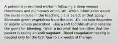 A patient is prescribed warfarin following a deep venous thrombosis and pulmonary embolism. Which information would the nurse include in the teaching plan? Select all that apply. -Eliminate green vegetables from the diet. -Do not take ibuprofen or aspirin unless prescribed. -Use a soft toothbrush and observe the gums for bleeding. -Wear a bracelet that identifies that the patient is taking an anticoagulant. -Blood coagulation testing is needed only for the first four to six weeks of therapy.