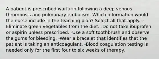 A patient is prescribed warfarin following a deep venous thrombosis and pulmonary embolism. Which information would the nurse include in the teaching plan? Select all that apply. -Eliminate green vegetables from the diet. -Do not take ibuprofen or aspirin unless prescribed. -Use a soft toothbrush and observe the gums for bleeding. -Wear a bracelet that identifies that the patient is taking an anticoagulant. -Blood coagulation testing is needed only for the first four to six weeks of therapy.