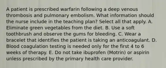 A patient is prescribed warfarin following a deep venous thrombosis and pulmonary embolism. What information should the nurse include in the teaching plan? Select all that apply. A. Eliminate green vegetables from the diet. B. Use a soft toothbrush and observe the gums for bleeding. C. Wear a bracelet that identifies the patient is taking an anticoagulant. D. Blood coagulation testing is needed only for the first 4 to 6 weeks of therapy. E. Do not take ibuprofen (Motrin) or aspirin unless prescribed by the primary health care provider.