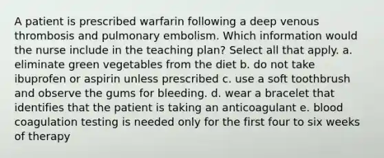 A patient is prescribed warfarin following a deep venous thrombosis and pulmonary embolism. Which information would the nurse include in the teaching plan? Select all that apply. a. eliminate green vegetables from the diet b. do not take ibuprofen or aspirin unless prescribed c. use a soft toothbrush and observe the gums for bleeding. d. wear a bracelet that identifies that the patient is taking an anticoagulant e. blood coagulation testing is needed only for the first four to six weeks of therapy