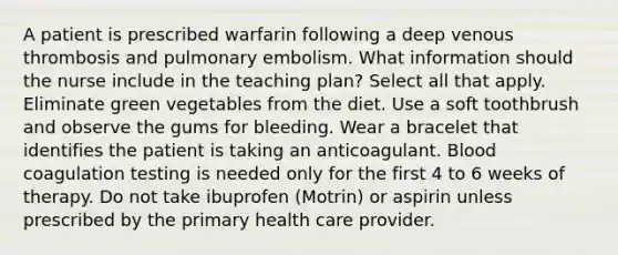 A patient is prescribed warfarin following a deep venous thrombosis and pulmonary embolism. What information should the nurse include in the teaching plan? Select all that apply. Eliminate green vegetables from the diet. Use a soft toothbrush and observe the gums for bleeding. Wear a bracelet that identifies the patient is taking an anticoagulant. Blood coagulation testing is needed only for the first 4 to 6 weeks of therapy. Do not take ibuprofen (Motrin) or aspirin unless prescribed by the primary health care provider.