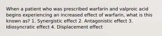 When a patient who was prescribed warfarin and valproic acid begins experiencing an increased effect of warfarin, what is this known as? 1. Synergistic effect 2. Antagonistic effect 3. Idiosyncratic effect 4. Displacement effect