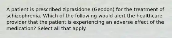 A patient is prescribed ziprasidone (Geodon) for the treatment of schizophrenia. Which of the following would alert the healthcare provider that the patient is experiencing an adverse effect of the medication? Select all that apply.