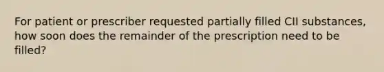 For patient or prescriber requested partially filled CII substances, how soon does the remainder of the prescription need to be filled?