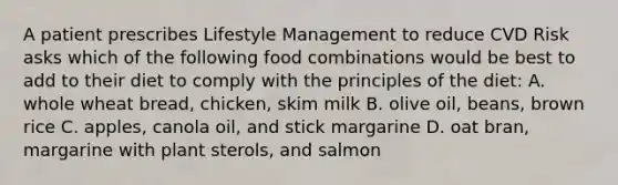 A patient prescribes Lifestyle Management to reduce CVD Risk asks which of the following food combinations would be best to add to their diet to comply with the principles of the diet: A. whole wheat bread, chicken, skim milk B. olive oil, beans, brown rice C. apples, canola oil, and stick margarine D. oat bran, margarine with plant sterols, and salmon