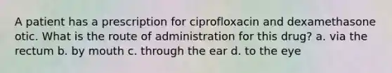 A patient has a prescription for ciprofloxacin and dexamethasone otic. What is the route of administration for this drug? a. via the rectum b. by mouth c. through the ear d. to the eye