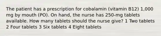 The patient has a prescription for cobalamin (vitamin B12) 1,000 mg by mouth (PO). On hand, the nurse has 250-mg tablets available. How many tablets should the nurse give? 1 Two tablets 2 Four tablets 3 Six tablets 4 Eight tablets