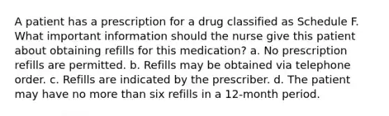 A patient has a prescription for a drug classified as Schedule F. What important information should the nurse give this patient about obtaining refills for this medication? a. No prescription refills are permitted. b. Refills may be obtained via telephone order. c. Refills are indicated by the prescriber. d. The patient may have no more than six refills in a 12-month period.