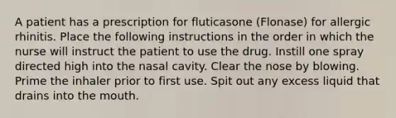 A patient has a prescription for fluticasone (Flonase) for allergic rhinitis. Place the following instructions in the order in which the nurse will instruct the patient to use the drug. Instill one spray directed high into the nasal cavity. Clear the nose by blowing. Prime the inhaler prior to first use. Spit out any excess liquid that drains into the mouth.