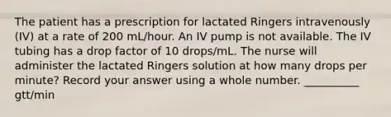 The patient has a prescription for lactated Ringers intravenously (IV) at a rate of 200 mL/hour. An IV pump is not available. The IV tubing has a drop factor of 10 drops/mL. The nurse will administer the lactated Ringers solution at how many drops per minute? Record your answer using a whole number. __________ gtt/min