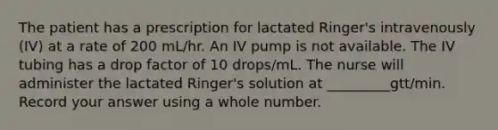 The patient has a prescription for lactated Ringer's intravenously (IV) at a rate of 200 mL/hr. An IV pump is not available. The IV tubing has a drop factor of 10 drops/mL. The nurse will administer the lactated Ringer's solution at _________gtt/min. Record your answer using a whole number.