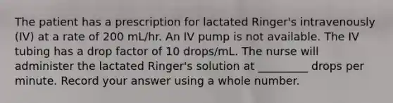 The patient has a prescription for lactated Ringer's intravenously (IV) at a rate of 200 mL/hr. An IV pump is not available. The IV tubing has a drop factor of 10 drops/mL. The nurse will administer the lactated Ringer's solution at _________ drops per minute. Record your answer using a whole number.