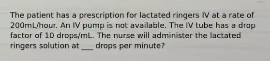 The patient has a prescription for lactated ringers IV at a rate of 200mL/hour. An IV pump is not available. The IV tube has a drop factor of 10 drops/mL. The nurse will administer the lactated ringers solution at ___ drops per minute?