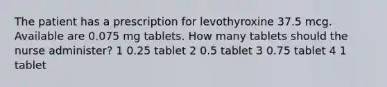 The patient has a prescription for levothyroxine 37.5 mcg. Available are 0.075 mg tablets. How many tablets should the nurse administer? 1 0.25 tablet 2 0.5 tablet 3 0.75 tablet 4 1 tablet